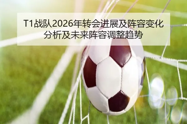 T1战队2026年转会进展及阵容变化分析及未来阵容调整趋势